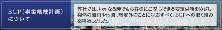 BCP（事業継続計画） について　弊社では、いかなる時でもお客様にご安心できる安定供給をめざし突然の豪雨や地震、想定外のことに対応すべく、ＢＣＰへの取り組みを開始しました。